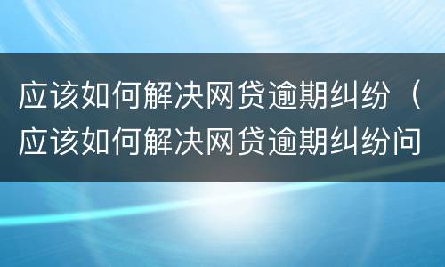 应该如何解决网贷逾期纠纷（应该如何解决网贷逾期纠纷问题）