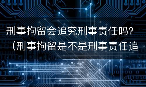 刑事拘留会追究刑事责任吗？（刑事拘留是不是刑事责任追究）