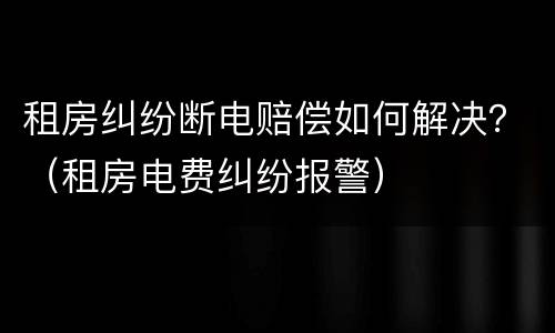 租房纠纷断电赔偿如何解决？（租房电费纠纷报警）