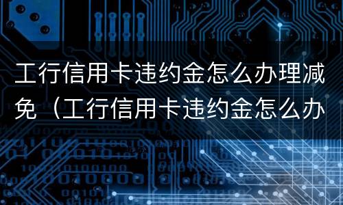 工行信用卡违约金怎么办理减免（工行信用卡违约金怎么办理减免的）