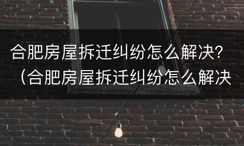 合肥房屋拆迁纠纷怎么解决？（合肥房屋拆迁纠纷怎么解决最新消息）