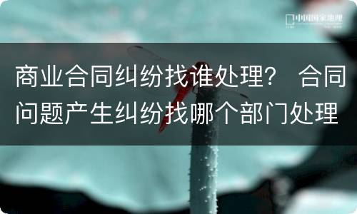 商业合同纠纷找谁处理？ 合同问题产生纠纷找哪个部门处理