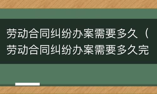 劳动合同纠纷办案需要多久（劳动合同纠纷办案需要多久完成）