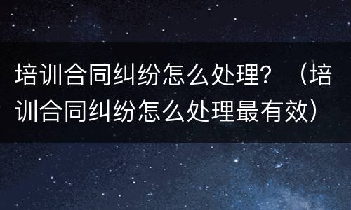 培训合同纠纷怎么处理？（培训合同纠纷怎么处理最有效）