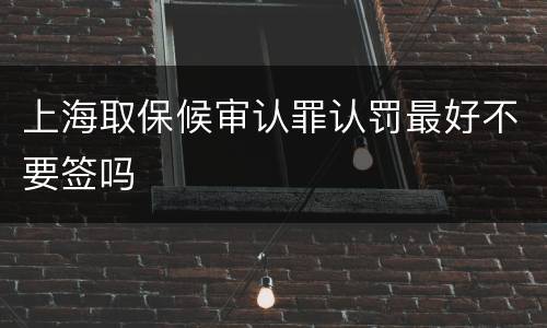 上海取保候审认罪认罚最好不要签吗