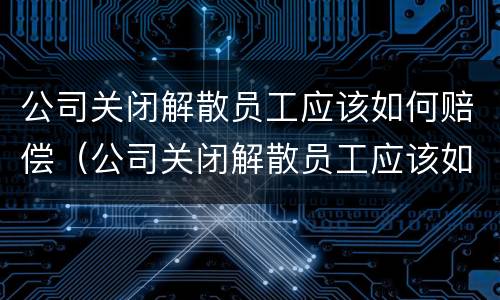 公司关闭解散员工应该如何赔偿（公司关闭解散员工应该如何赔偿社保）