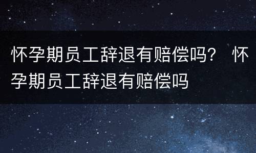 怀孕期员工辞退有赔偿吗？ 怀孕期员工辞退有赔偿吗