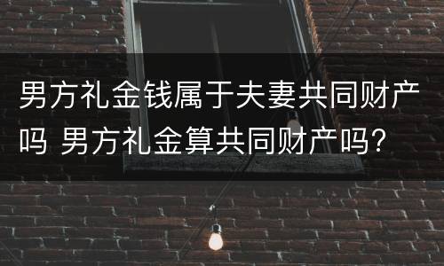 男方礼金钱属于夫妻共同财产吗 男方礼金算共同财产吗?