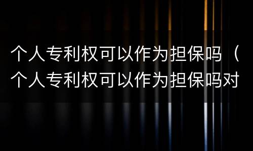 个人专利权可以作为担保吗（个人专利权可以作为担保吗对吗）