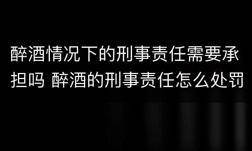 醉酒情况下的刑事责任需要承担吗 醉酒的刑事责任怎么处罚