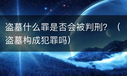 盗墓什么罪是否会被判刑？（盗墓构成犯罪吗）