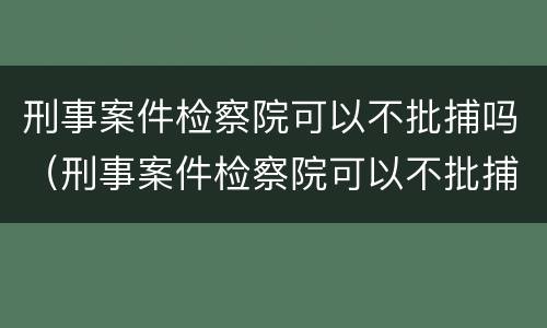 刑事案件检察院可以不批捕吗（刑事案件检察院可以不批捕吗现在）