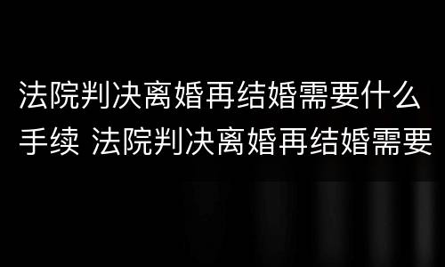 法院判决离婚再结婚需要什么手续 法院判决离婚再结婚需要什么手续和证件
