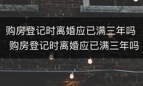 购房登记时离婚应已满三年吗 购房登记时离婚应已满三年吗为什么