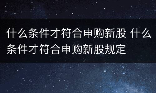 什么条件才符合申购新股 什么条件才符合申购新股规定