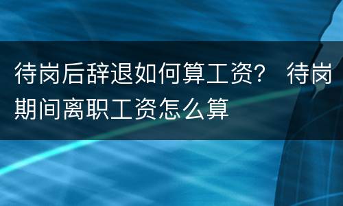 待岗后辞退如何算工资？ 待岗期间离职工资怎么算