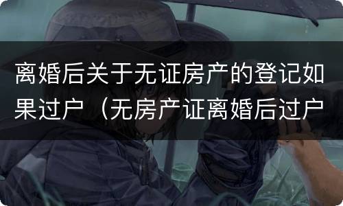 离婚后关于无证房产的登记如果过户（无房产证离婚后过户手续）