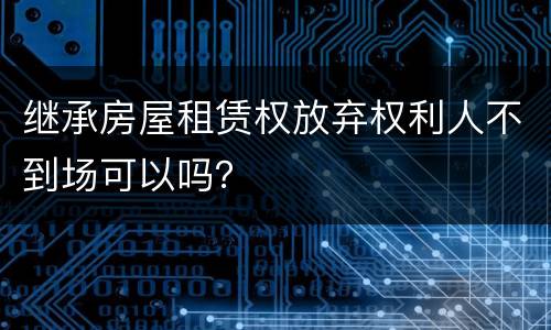 继承房屋租赁权放弃权利人不到场可以吗？