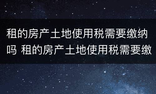 租的房产土地使用税需要缴纳吗 租的房产土地使用税需要缴纳吗
