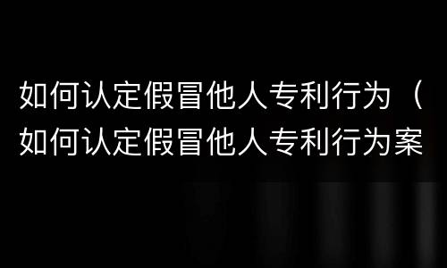 如何认定假冒他人专利行为（如何认定假冒他人专利行为案例）
