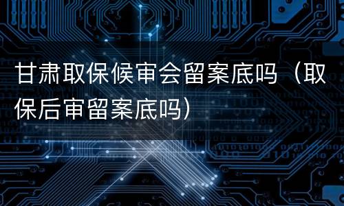 甘肃取保候审会留案底吗（取保后审留案底吗）