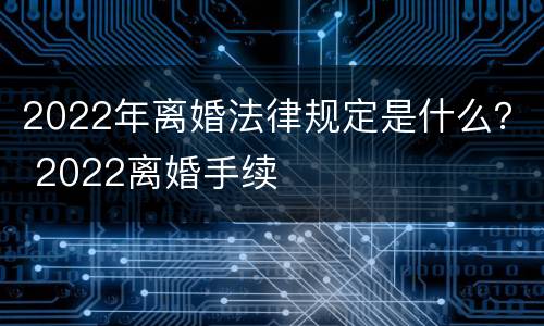 2022年离婚法律规定是什么？ 2022离婚手续