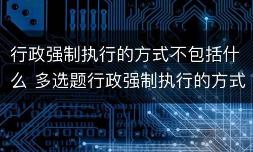 行政强制执行的方式不包括什么 多选题行政强制执行的方式有哪些
