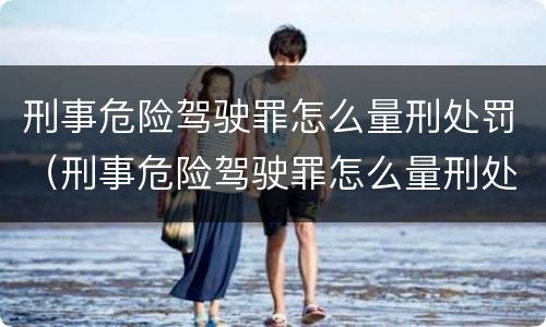 刑事危险驾驶罪怎么量刑处罚（刑事危险驾驶罪怎么量刑处罚的）