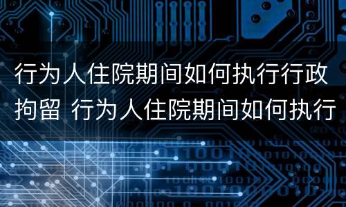 行为人住院期间如何执行行政拘留 行为人住院期间如何执行行政拘留人员