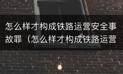 怎么样才构成铁路运营安全事故罪（怎么样才构成铁路运营安全事故罪名）