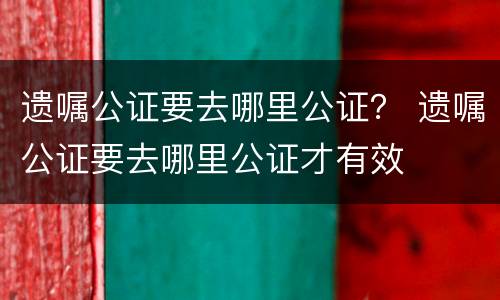 遗嘱公证要去哪里公证？ 遗嘱公证要去哪里公证才有效