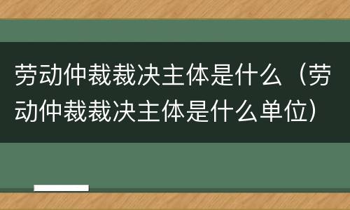 劳动仲裁裁决主体是什么（劳动仲裁裁决主体是什么单位）