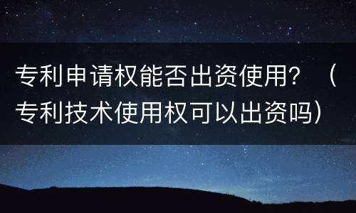 专利申请权能否出资使用？（专利技术使用权可以出资吗）