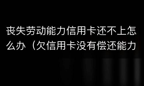 丧失劳动能力信用卡还不上怎么办（欠信用卡没有偿还能力了怎么办）