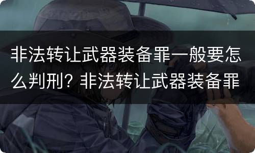 非法转让武器装备罪一般要怎么判刑? 非法转让武器装备罪一般要怎么判刑呢