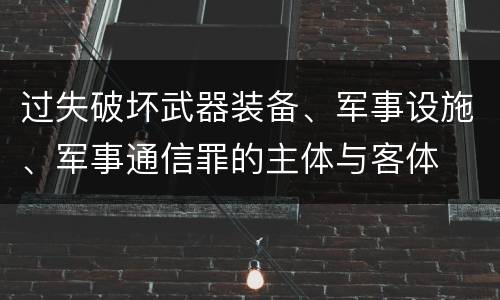 过失破坏武器装备、军事设施、军事通信罪的主体与客体
