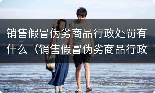 销售假冒伪劣商品行政处罚有什么（销售假冒伪劣商品行政处罚有什么规定）
