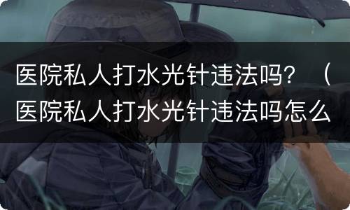 医院私人打水光针违法吗？（医院私人打水光针违法吗怎么举报）