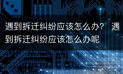 遇到拆迁纠纷应该怎么办？ 遇到拆迁纠纷应该怎么办呢