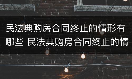 民法典购房合同终止的情形有哪些 民法典购房合同终止的情形有哪些规定