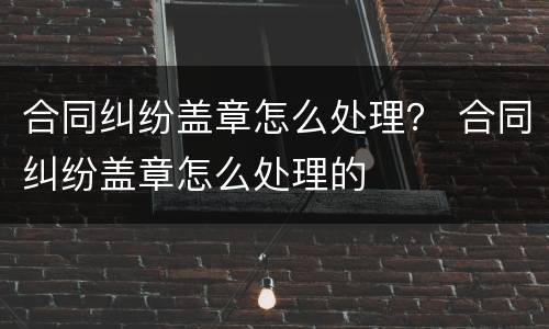 合同纠纷盖章怎么处理？ 合同纠纷盖章怎么处理的