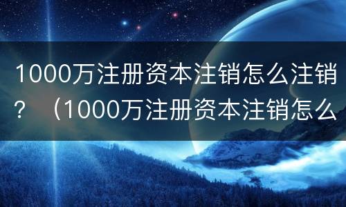 1000万注册资本注销怎么注销？（1000万注册资本注销怎么注销公司）