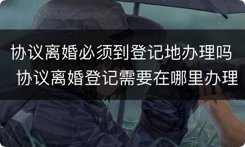 协议离婚必须到登记地办理吗 协议离婚登记需要在哪里办理