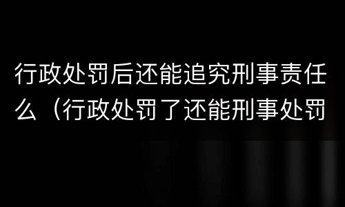 行政处罚后还能追究刑事责任么（行政处罚了还能刑事处罚么）