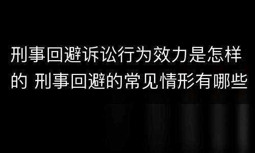 刑事回避诉讼行为效力是怎样的 刑事回避的常见情形有哪些