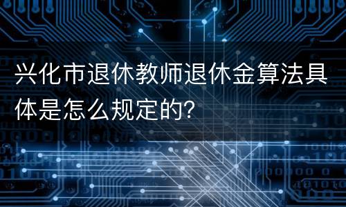 兴化市退休教师退休金算法具体是怎么规定的？