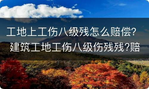 工地上工伤八级残怎么赔偿？ 建筑工地工伤八级伤残残?赔多少
