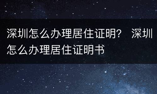 深圳怎么办理居住证明？ 深圳怎么办理居住证明书