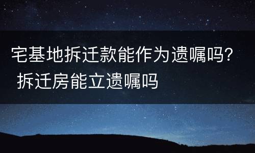 宅基地拆迁款能作为遗嘱吗？ 拆迁房能立遗嘱吗