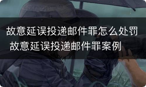 故意延误投递邮件罪怎么处罚 故意延误投递邮件罪案例
